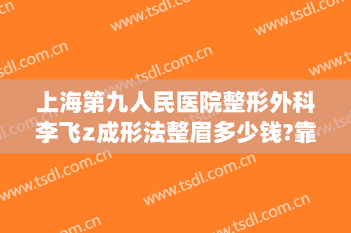 上海第九人民医院整形外科李飞z成形法整眉多少钱?靠谱吗?(上海第九人民医院整形医生)