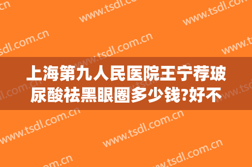上海第九人民医院王宁荐玻尿酸祛黑眼圈多少钱?好不好?(上海九院玻尿酸价格)