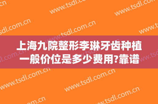 上海九院整形李琳牙齿种植一般价位是多少费用?靠谱吗?(上海九院一颗种植牙多少钱)