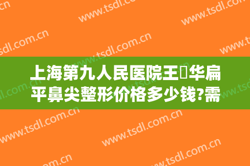 上海第九人民医院王珮华扁平鼻尖整形价格多少钱?需要多久恢复?(上海第九人民医院鼻整形专家)