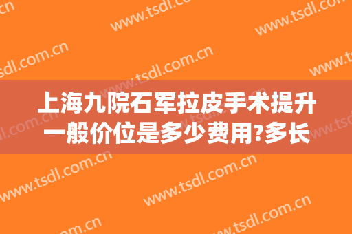 上海九院石军拉皮手术提升一般价位是多少费用?多长时间恢复?(上海九院做大拉皮多少钱?)