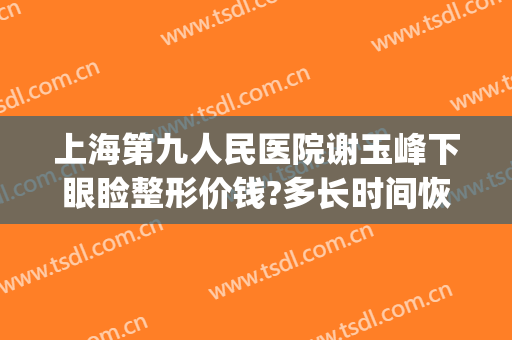 上海第九人民医院谢玉峰下眼睑整形价钱?多长时间恢复?(上海九院谢峰医生双眼皮效果图)