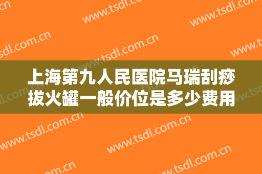 上海第九人民医院马瑞刮痧拔火罐一般价位是多少费用?贵不贵?