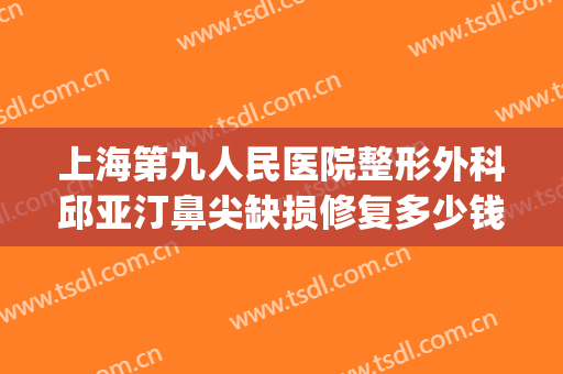 上海第九人民医院整形外科邱亚汀鼻尖缺损修复多少钱?靠谱吗?(上海九院鼻梁整形费用)