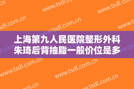 上海第九人民医院整形外科朱琦后背抽脂一般价位是多少?有哪些优势?