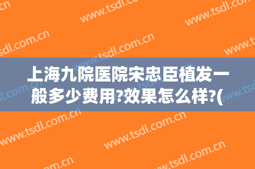 上海九院医院宋忠臣植发一般多少费用?效果怎么样?(上海九院植发效果如何)