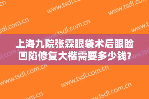 上海九院张霖眼袋术后眼睑凹陷修复大楷需要多少钱?有哪些优势?