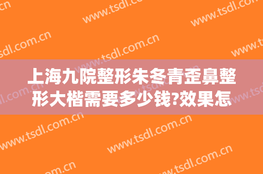 上海九院整形朱冬青歪鼻整形大楷需要多少钱?效果怎么样?(上海九院整形主任医师)