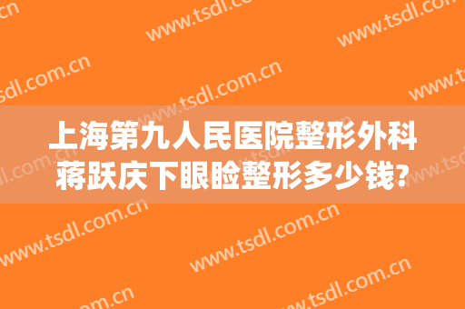 上海第九人民医院整形外科蒋跃庆下眼睑整形多少钱?贵不贵?(上海第九人民医院整形双眼皮专家)