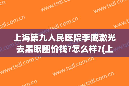 上海第九人民医院李威激光去黑眼圈价钱?怎么样?(上海第九人民医院眼睛激光多少钱)