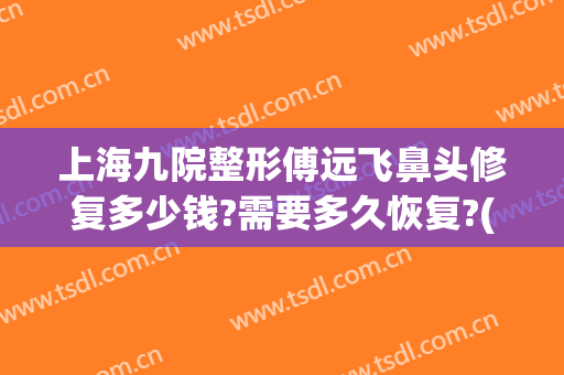 上海九院整形傅远飞鼻头修复多少钱?需要多久恢复?(上海九院整鼻子专家)