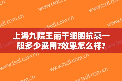 上海九院王丽干细胞抗衰一般多少费用?效果怎么样?