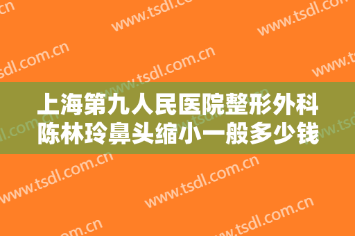 上海第九人民医院整形外科陈林玲鼻头缩小一般多少钱?靠谱吗?