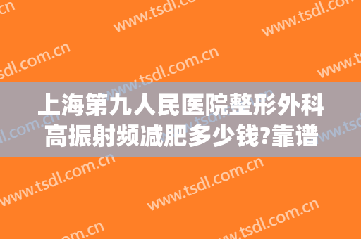 上海第九人民医院整形外科高振射频减肥多少钱?靠谱吗?(上海第九人民医院整形科专家)