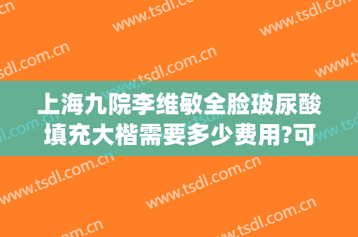 上海九院李维敏全脸玻尿酸填充大楷需要多少费用?可靠吗?(上海九院玻尿酸填充价格)