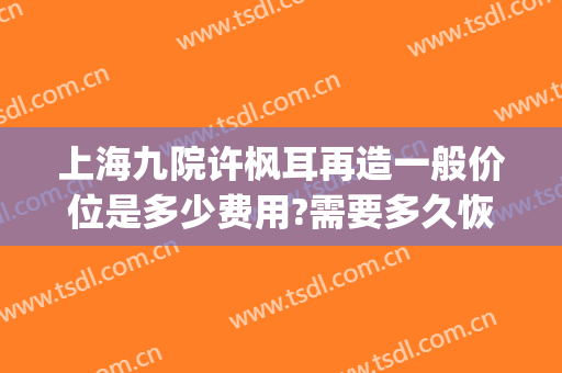 上海九院许枫耳再造一般价位是多少费用?需要多久恢复?(上海九院耳再造手术费用)
