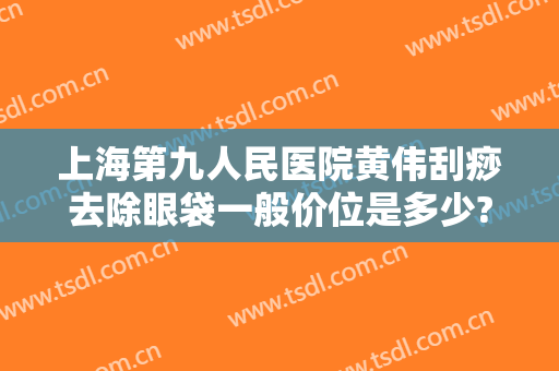 上海第九人民医院黄伟刮痧去除眼袋一般价位是多少?有哪些优势?