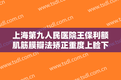上海第九人民医院王保利额肌筋膜瓣法矫正重度上睑下垂什么价格?多长时间恢复?