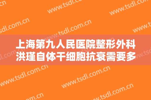 上海第九人民医院整形外科洪瑾自体干细胞抗衰需要多少钱?贵不贵?