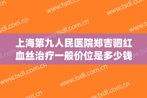 上海第九人民医院郑吉驷红血丝治疗一般价位是多少钱?有哪些优势?(上海九院治疗红血丝什么价格)