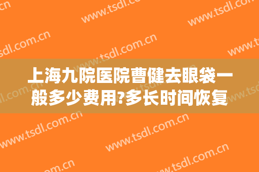 上海九院医院曹健去眼袋一般多少费用?多长时间恢复?(上海九院去眼袋最好的医生)