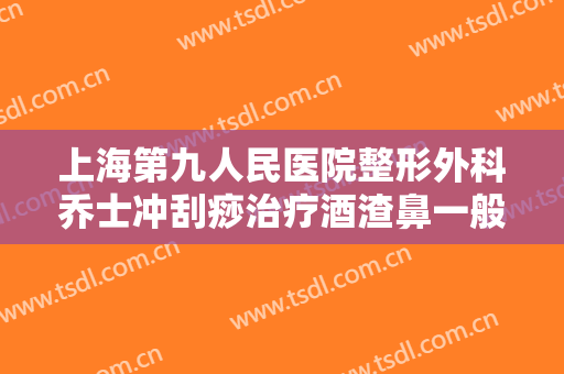 上海第九人民医院整形外科乔士冲刮痧治疗酒渣鼻一般价位是多少钱?可靠吗?