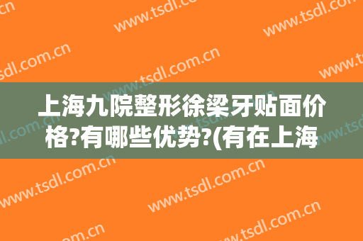 上海九院整形徐梁牙贴面价格?有哪些优势?(有在上海九院做牙贴面的吗)
