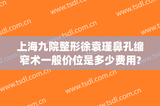 上海九院整形徐袁瑾鼻孔缩窄术一般价位是多少费用?有哪些优势?(上海九院缩小鼻翼多少钱)