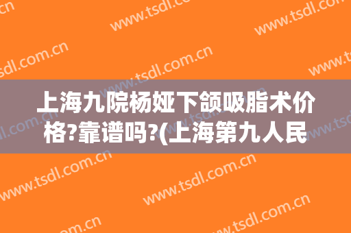 上海九院杨娅下颌吸脂术价格?靠谱吗?(上海第九人民医院面部吸脂价格)