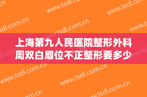 上海第九人民医院整形外科周双白眉位不正整形要多少钱?可靠吗?(上海整容医院九院双眼皮多少钱)