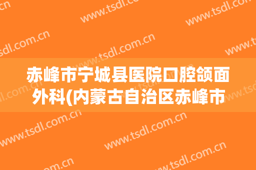 赤峰市宁城县医院口腔颌面外科(内蒙古自治区赤峰市宁城县中心医院)