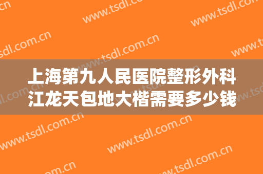 上海第九人民医院整形外科江龙天包地大楷需要多少钱?可靠吗?(上海九院地包天手术多少钱)