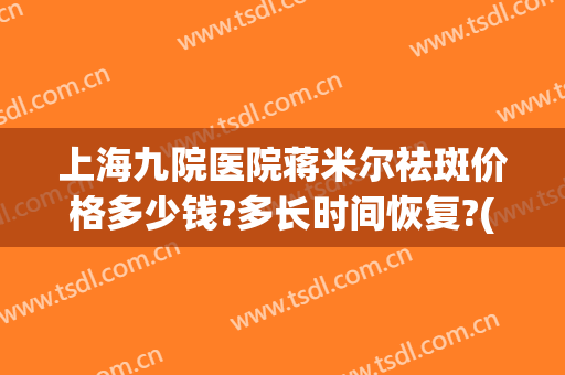 上海九院医院蒋米尔祛斑价格多少钱?多长时间恢复?(上海第九人民医院祛斑)