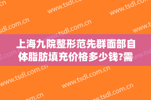 上海九院整形范先群面部自体脂肪填充价格多少钱?需要多久恢复?(上海九院谢峰脂肪填充怎么样)