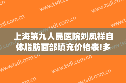 上海第九人民医院刘凤祥自体脂肪面部填充价格表!多长时间恢复?(上海第九人民医院脂肪填充专家)