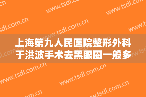 上海第九人民医院整形外科于洪波手术去黑眼圈一般多少钱?贵不贵?