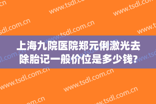 上海九院医院郑元俐激光去除胎记一般价位是多少钱?效果怎么样?(上海第九整形美容医院激光去胎记)