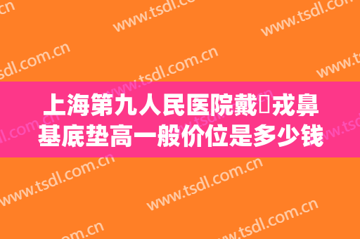 上海第九人民医院戴尅戎鼻基底垫高一般价位是多少钱?效果怎么样?(上海九院隆鼻价格)