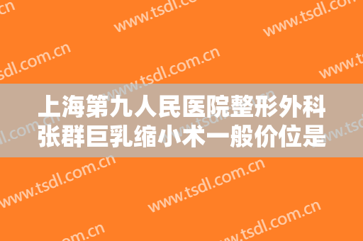 上海第九人民医院整形外科张群巨乳缩小术一般价位是多少?有哪些优势?