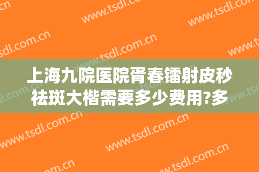 上海九院医院胥春镭射皮秒祛斑大楷需要多少费用?多长时间恢复?(上海第九人民医院皮秒祛斑多久做一次?)