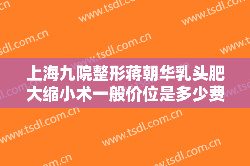 上海九院整形蒋朝华乳头肥大缩小术一般价位是多少费用?多长时间恢复?