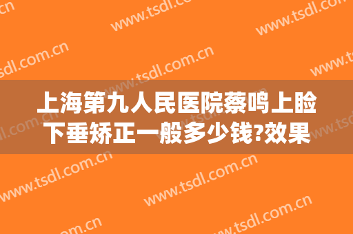 上海第九人民医院蔡鸣上睑下垂矫正一般多少钱?效果怎么样?(上海九院上睑下垂手术多少钱)