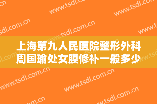 上海第九人民医院整形外科周国瑜处女膜修补一般多少钱?有哪些优势?