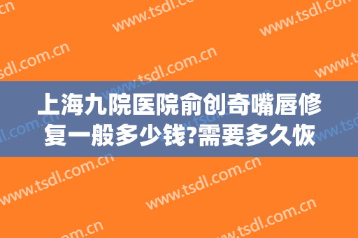 上海九院医院俞创奇嘴唇修复一般多少钱?需要多久恢复?(上海九院疤痕修复价格)