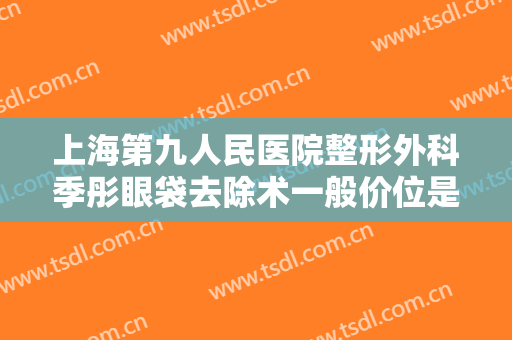 上海第九人民医院整形外科季彤眼袋去除术一般价位是多少?效果怎么样?