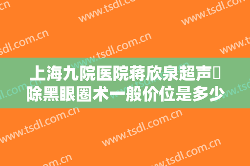 上海九院医院蒋欣泉超声袪除黑眼圈术一般价位是多少钱?效果怎么样?