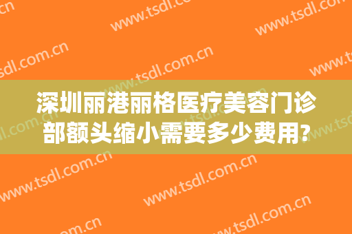 深圳丽港丽格医疗美容门诊部额头缩小需要多少费用?有哪些优势?(深圳丽港丽格医疗美容门诊部官网)