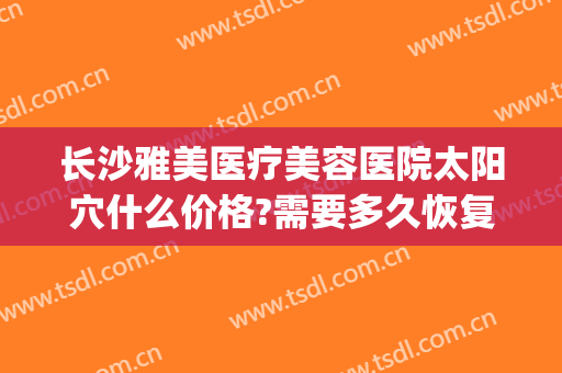 长沙雅美医疗美容医院太阳穴什么价格?需要多久恢复?(长沙星雅整形美容医院地址)
