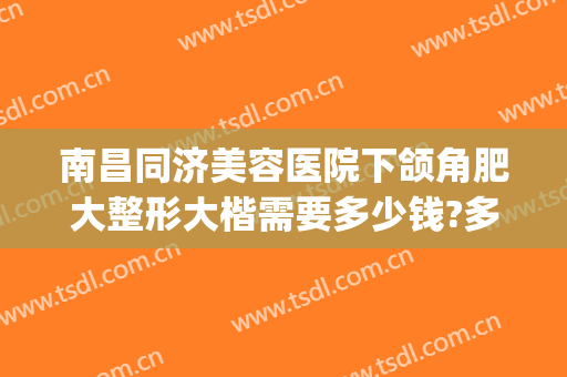 南昌同济美容医院下颌角肥大整形大楷需要多少钱?多长时间恢复?(合肥下颌角整形术费用)