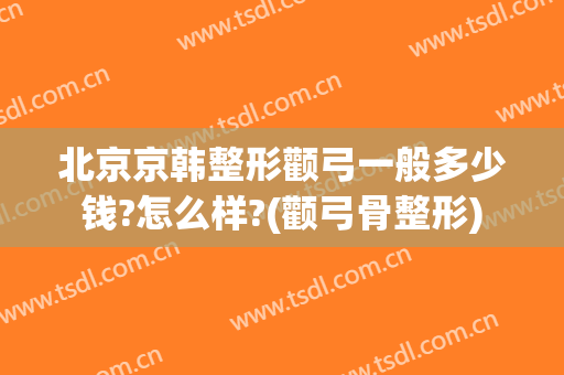 北京京韩整形颧弓一般多少钱?怎么样?(颧弓骨整形)